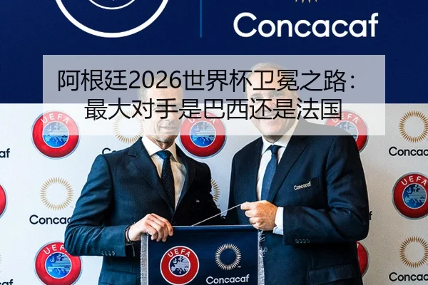 阿根廷2026世界杯卫冕之路：最大对手是巴西还是法国